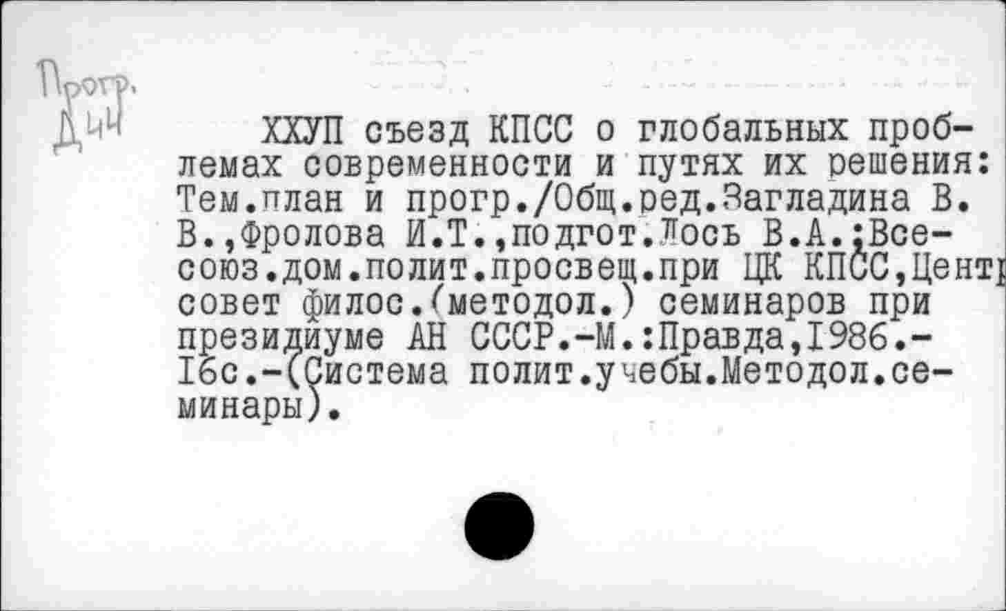 ﻿"р
ХХУП съезд КПСС о глобальных проблемах современности и путях их решения: Тем.план и прогр./Общ.ред.Загладина В. В.»Фролова И.Т.»подгот.Лось В.А.[Все-союз.дом.полит.просвещ.при ЦК КПСС,Цент! совет филос.(методол.) семинаров при президиуме АН СССР.-М.:Правда,1986.-16с.-(Система полит.учебы.Методол.семинары).